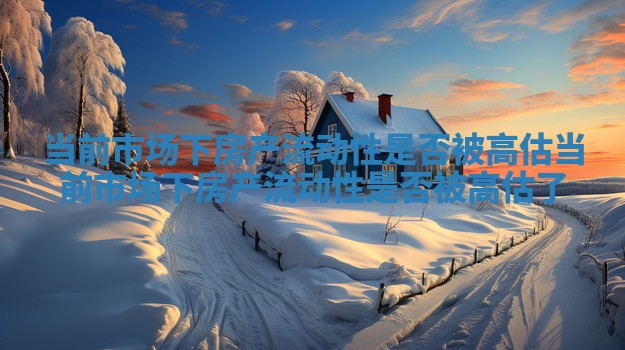 当前市场下房产流动性是否被高估 当前市场下房产流动性是否被高估了